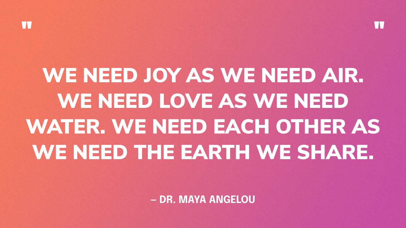 Positive Quote Graphic: “We need joy as we need air. We need love as we need water. We need each other as we need the earth we share.” — Dr. Maya Angelou