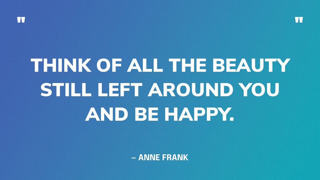 “Think of all the beauty still left around you and be happy.” — Anne Frank