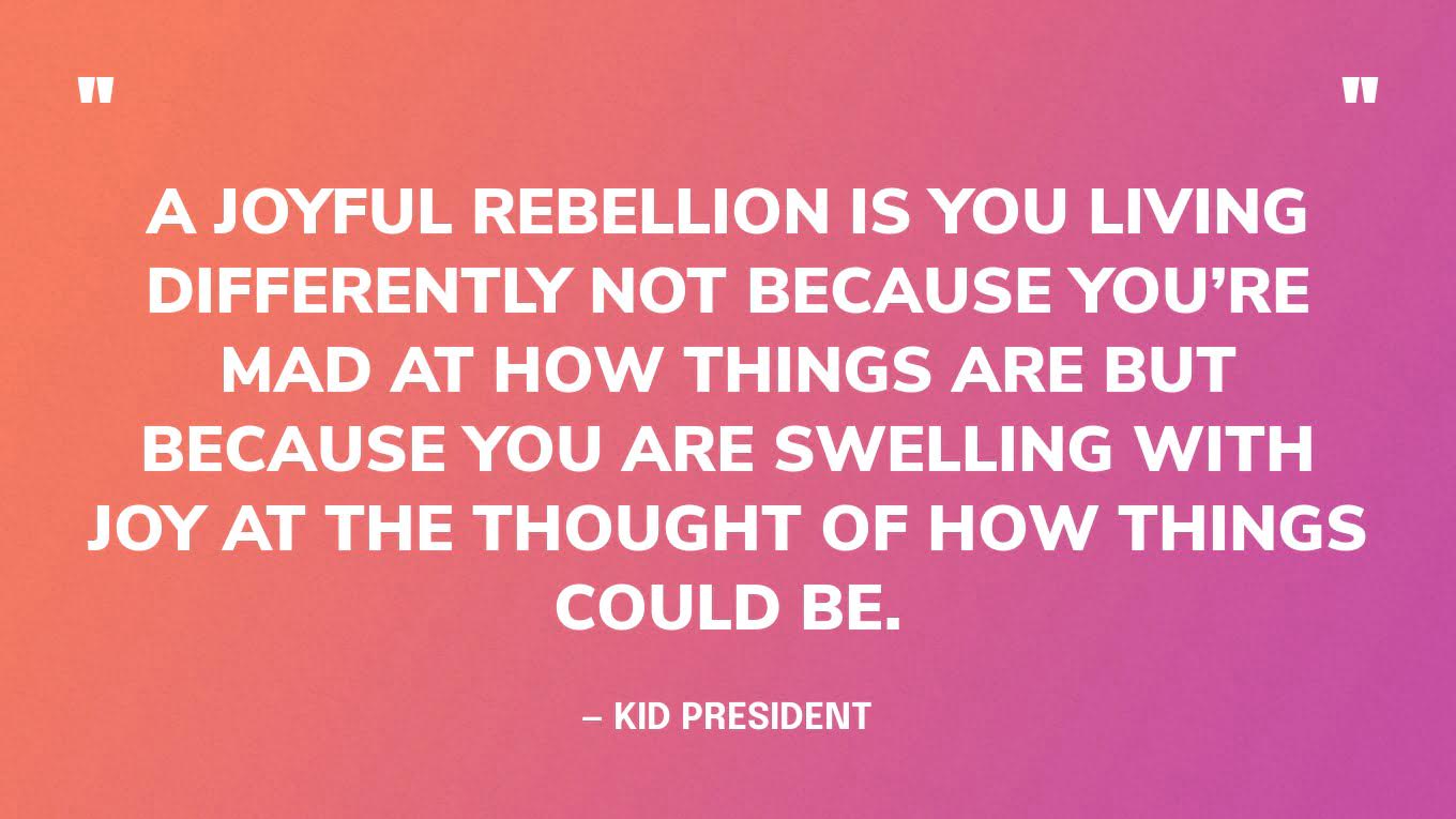 “A joyful rebellion is you living differently not because you’re mad at how things are but because you are swelling with joy at the thought of how things could be.” — Kid President