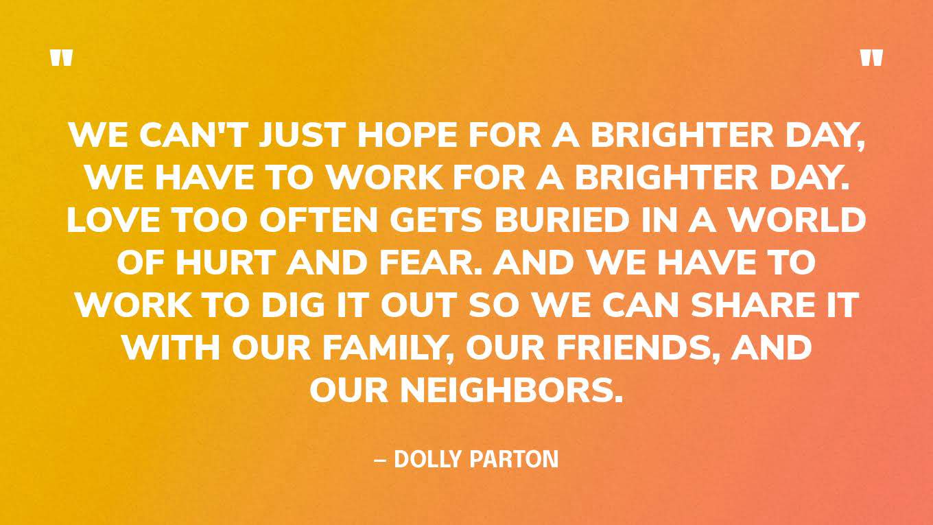 ​​“We can't just hope for a brighter day, we have to work for a brighter day. Love too often gets buried in a world of hurt and fear. And we have to work to dig it out so we can share it with our family, our friends, and our neighbors.” — Dolly Parton
