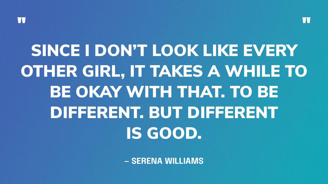 “Since I don’t look like every other girl, it takes a while to be okay with that. To be different. But different is good.” — Serena Williams