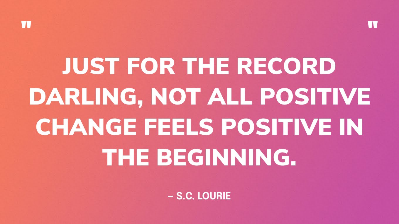 “Just for the record darling, not all positive change feels positive in the beginning.” — S.C. Lourie