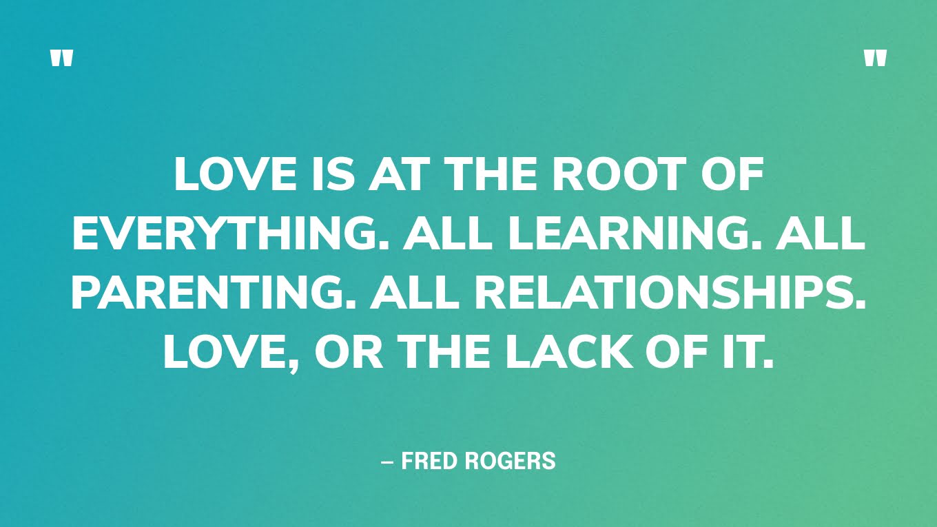 “Love is at the root of everything. All learning. All parenting. All relationships. Love, or the lack of it.” — Fred Rogers