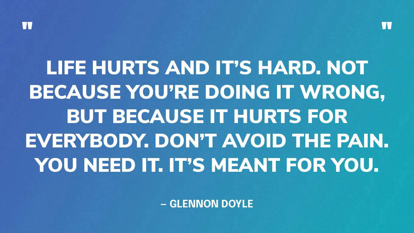 “Life hurts and it’s hard. Not because you’re doing it wrong, but because it hurts for everybody. Don’t avoid the pain. You need it. It’s meant for you.” — Glennon Doyle