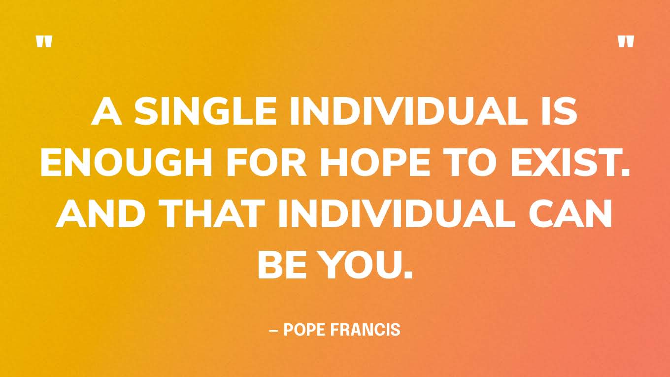 “A single individual is enough for hope to exist. And that individual can be you.” — Pope Francis