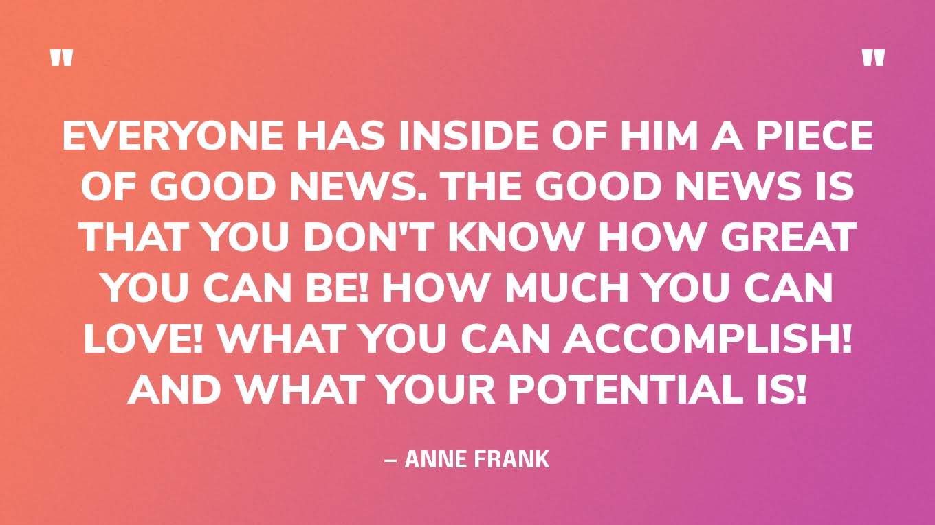 “Everyone has inside of him a piece of good news. The good news is that you don't know how great you can be! How much you can love! What you can accomplish! And what your potential is!”— Anne Frank