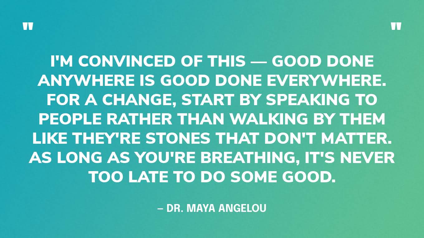 “I'm convinced of this — Good done anywhere is good done everywhere. For a change, start by speaking to people rather than walking by them like they're stones that don't matter. As long as you're breathing, it's never too late to do some good.” — Dr. Maya Angelou
