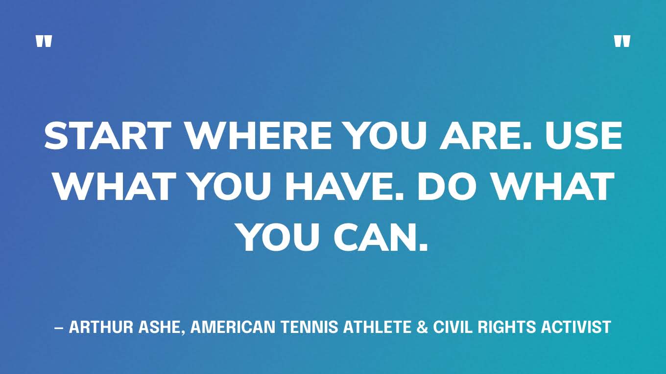 “Start where you are. Use what you have. Do what you can.” — Arthur Ashe, American tennis athlete & civil rights activist