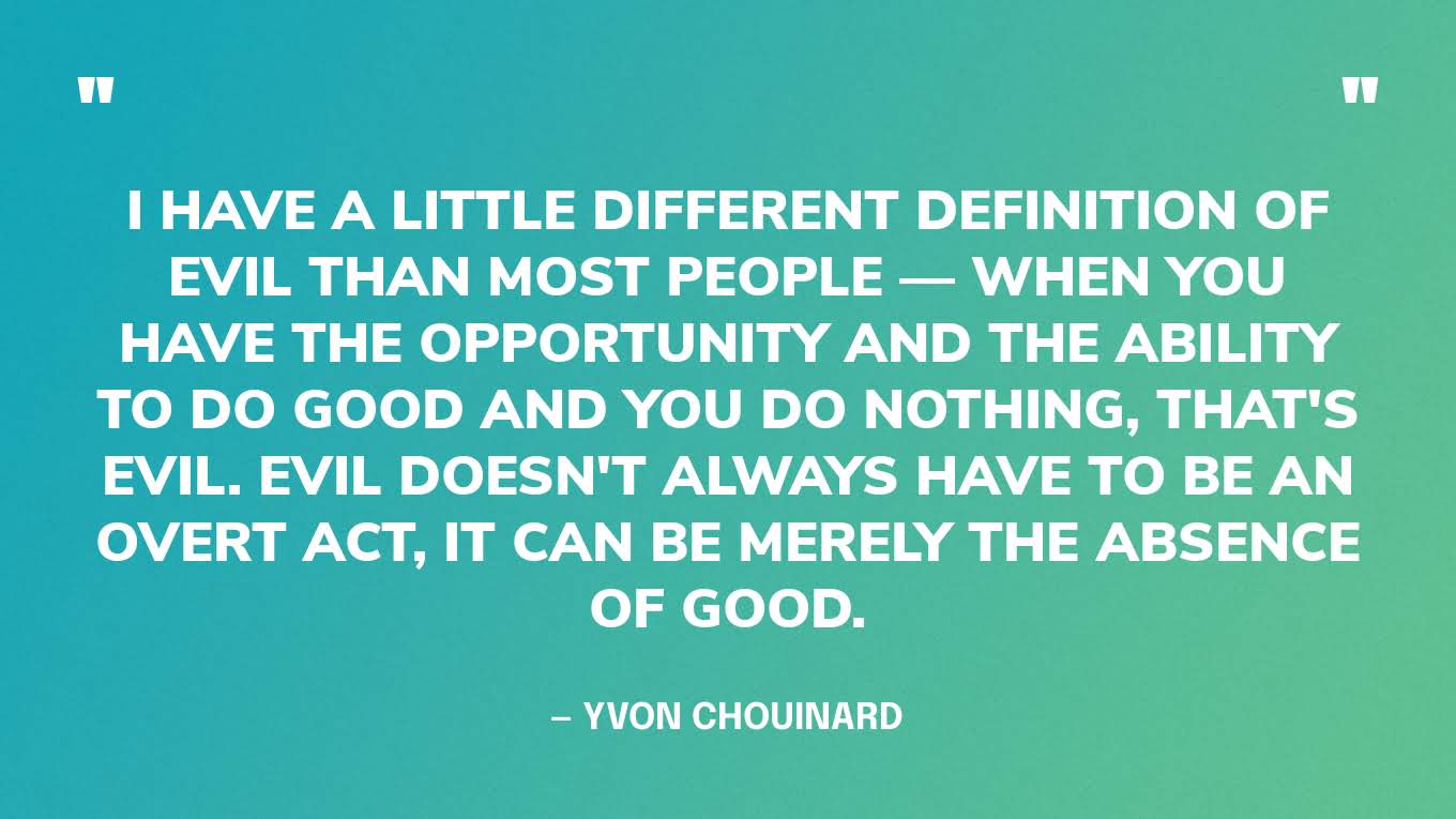 “I have a little different definition of evil than most people — When you have the opportunity and the ability to do good and you do nothing, that's evil. Evil doesn't always have to be an overt act, it can be merely the absence of good.” — Yvon Chouinard