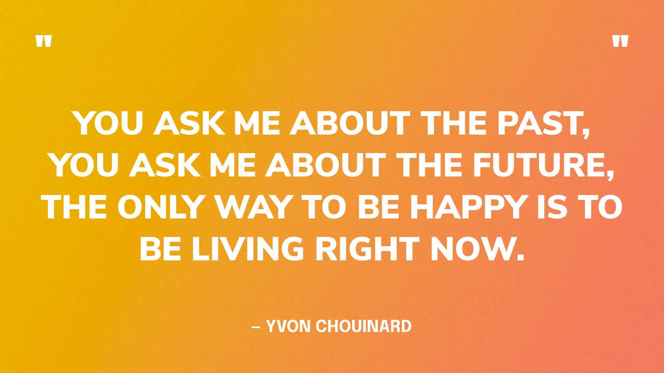 “You ask me about the past, you ask me about the future, the only way to be happy is to be living right now.” — Yvon Chouinard