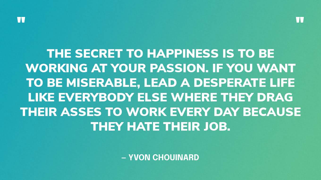 “The secret to happiness is to be working at your passion. If you want to be miserable, lead a desperate life like everybody else where they drag their asses to work every day because they hate their job.” — Yvon Chouinard