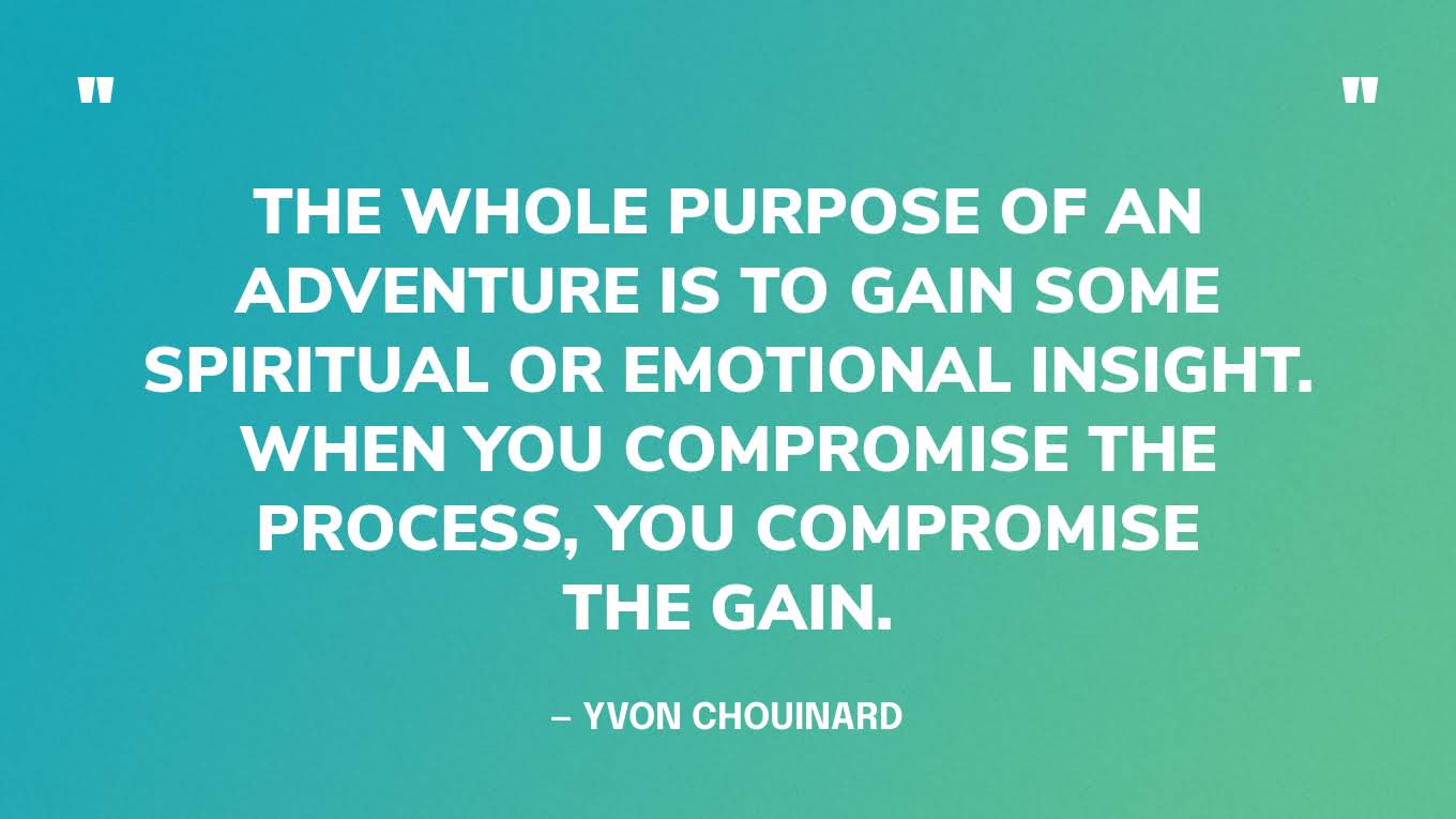 “The whole purpose of an adventure is to gain some spiritual or emotional insight. When you compromise the process, you compromise the gain.” — Yvon Chouinard