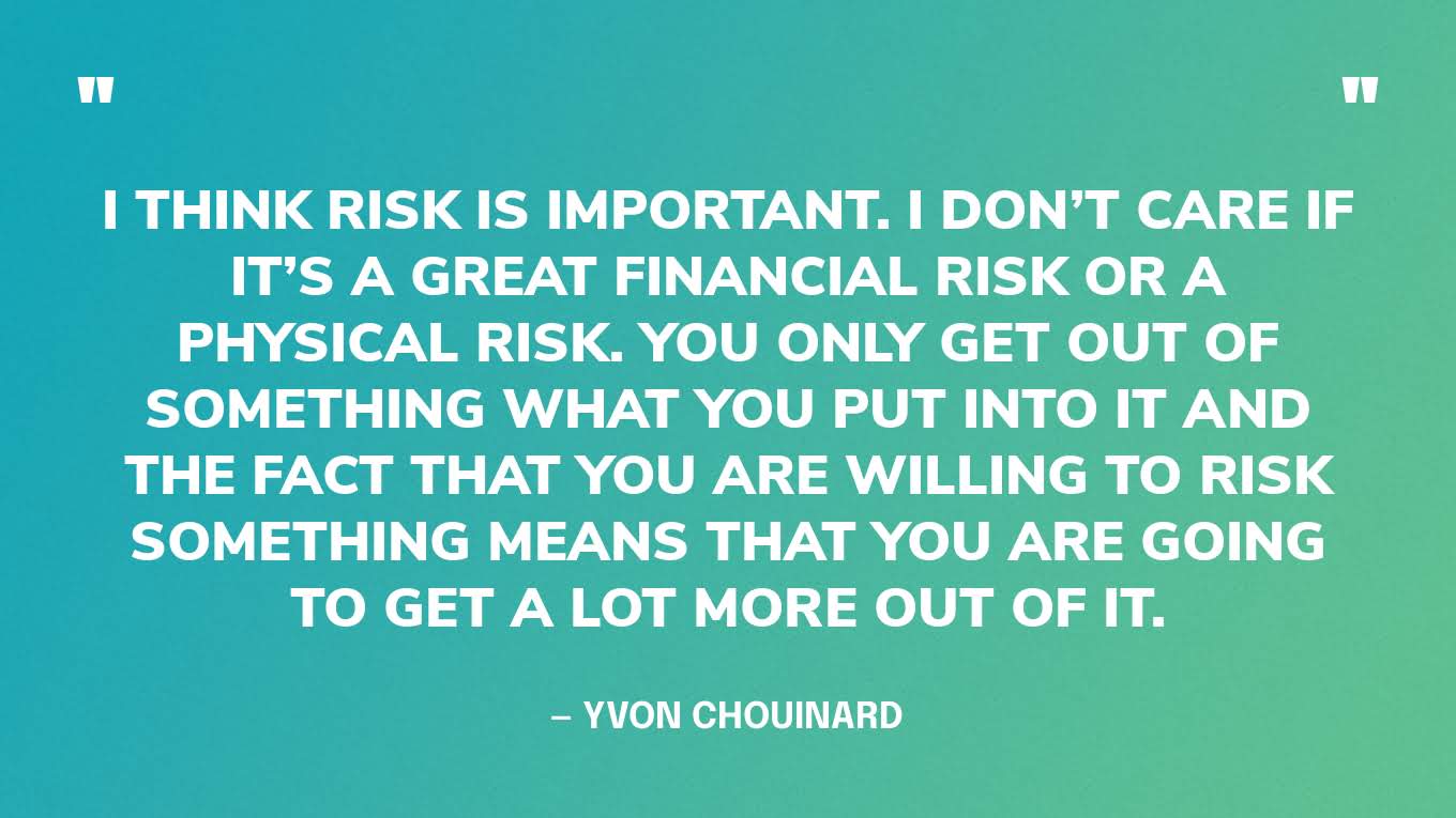 “I think risk is important. I don’t care if it’s a great financial risk or a physical risk. You only get out of something what you put into it and the fact that you are willing to risk something means that you are going to get a lot more out of it.” — Yvon Chouinard