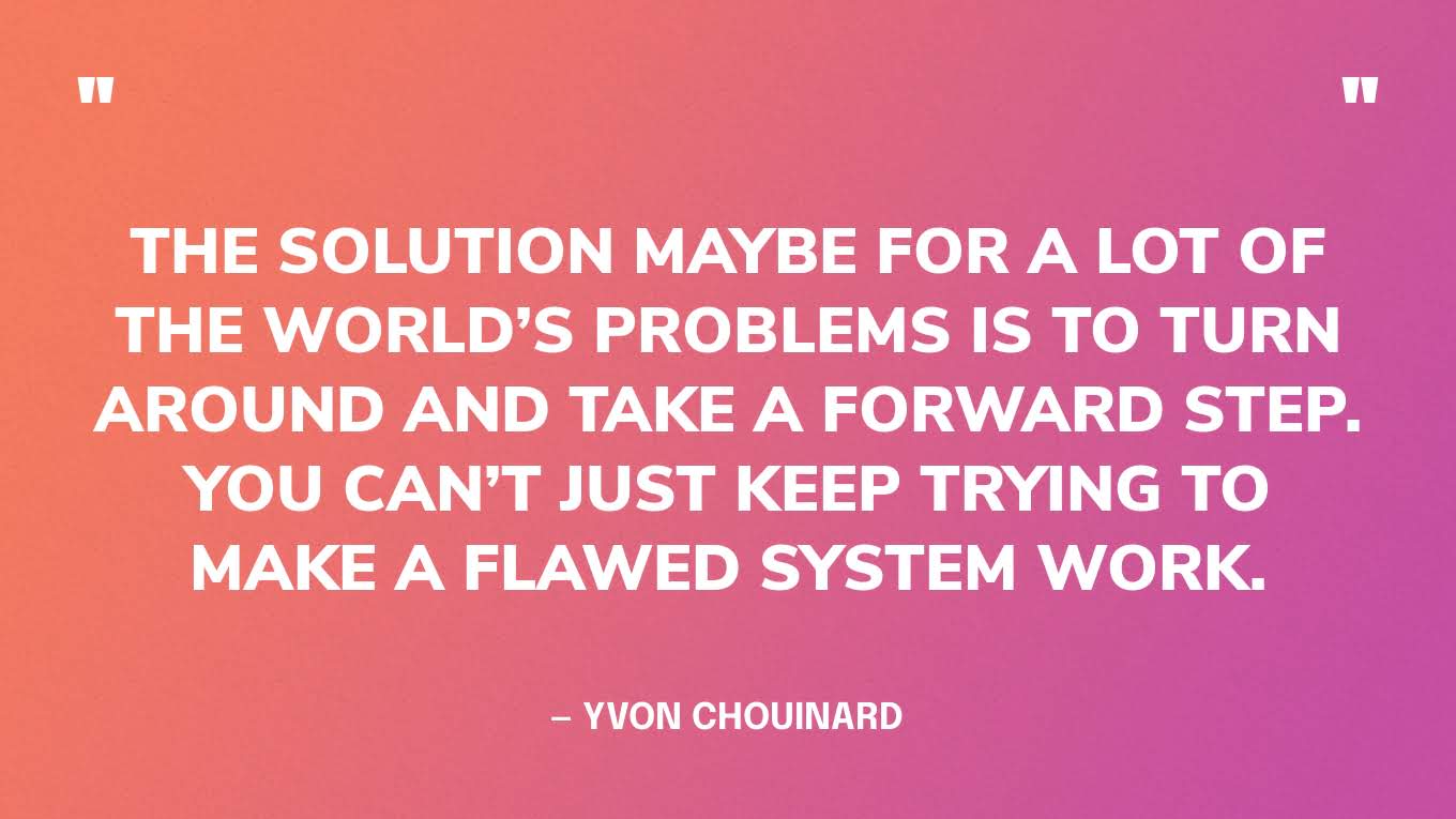 “The solution maybe for a lot of the world’s problems is to turn around and take a forward step. You can’t just keep trying to make a flawed system work.” — Yvon Chouinard
