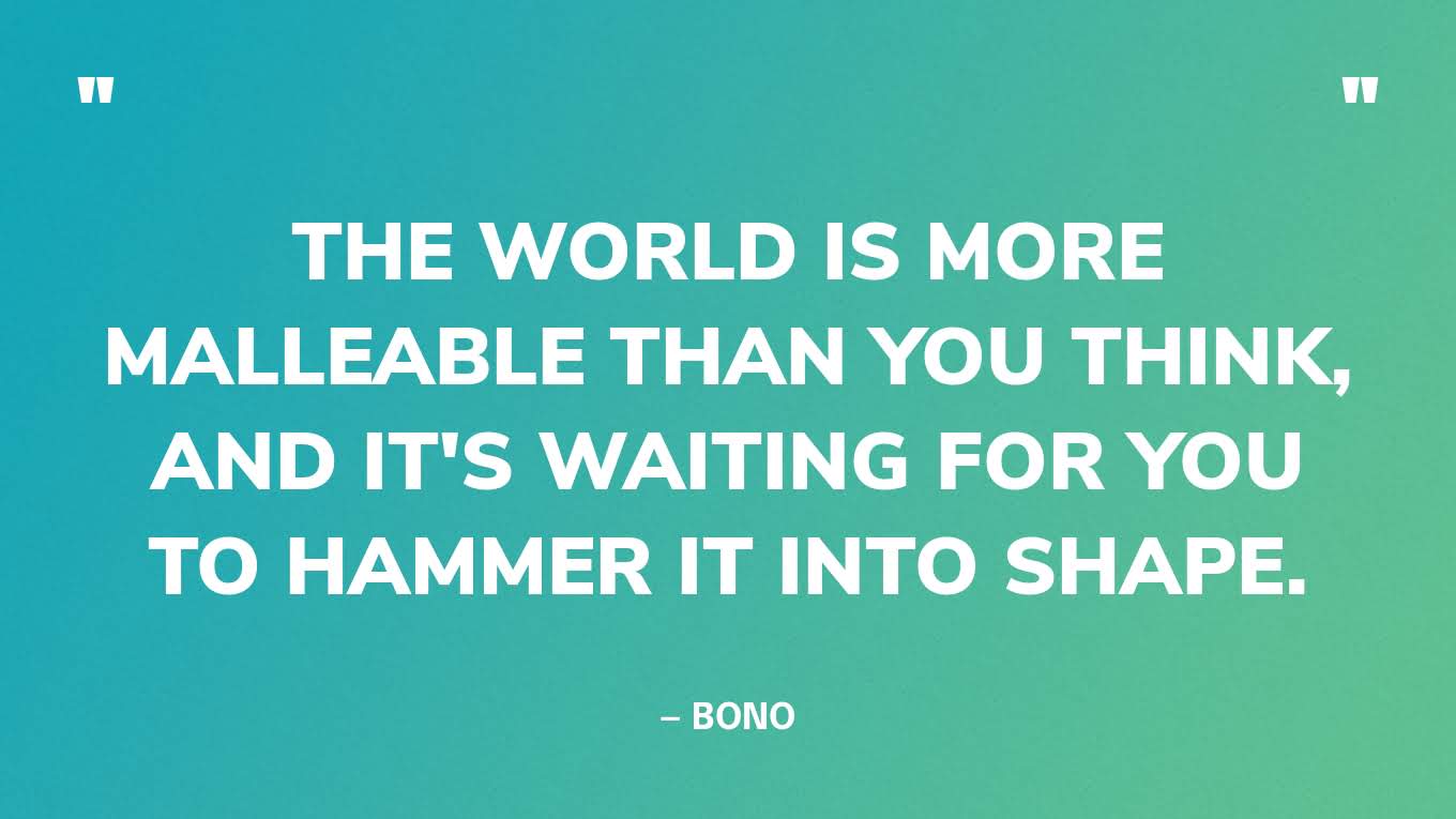 “The world is more malleable than you think, and it's waiting for you to hammer it into shape.” — Bono
