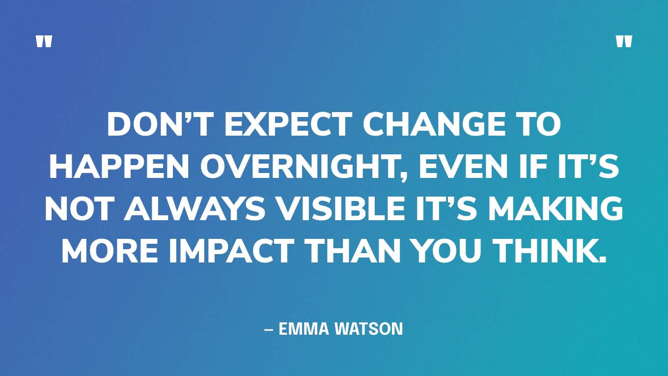 “Don’t expect change to happen overnight, even if it’s not always visible it’s making more impact than you think.” — Emma Watson