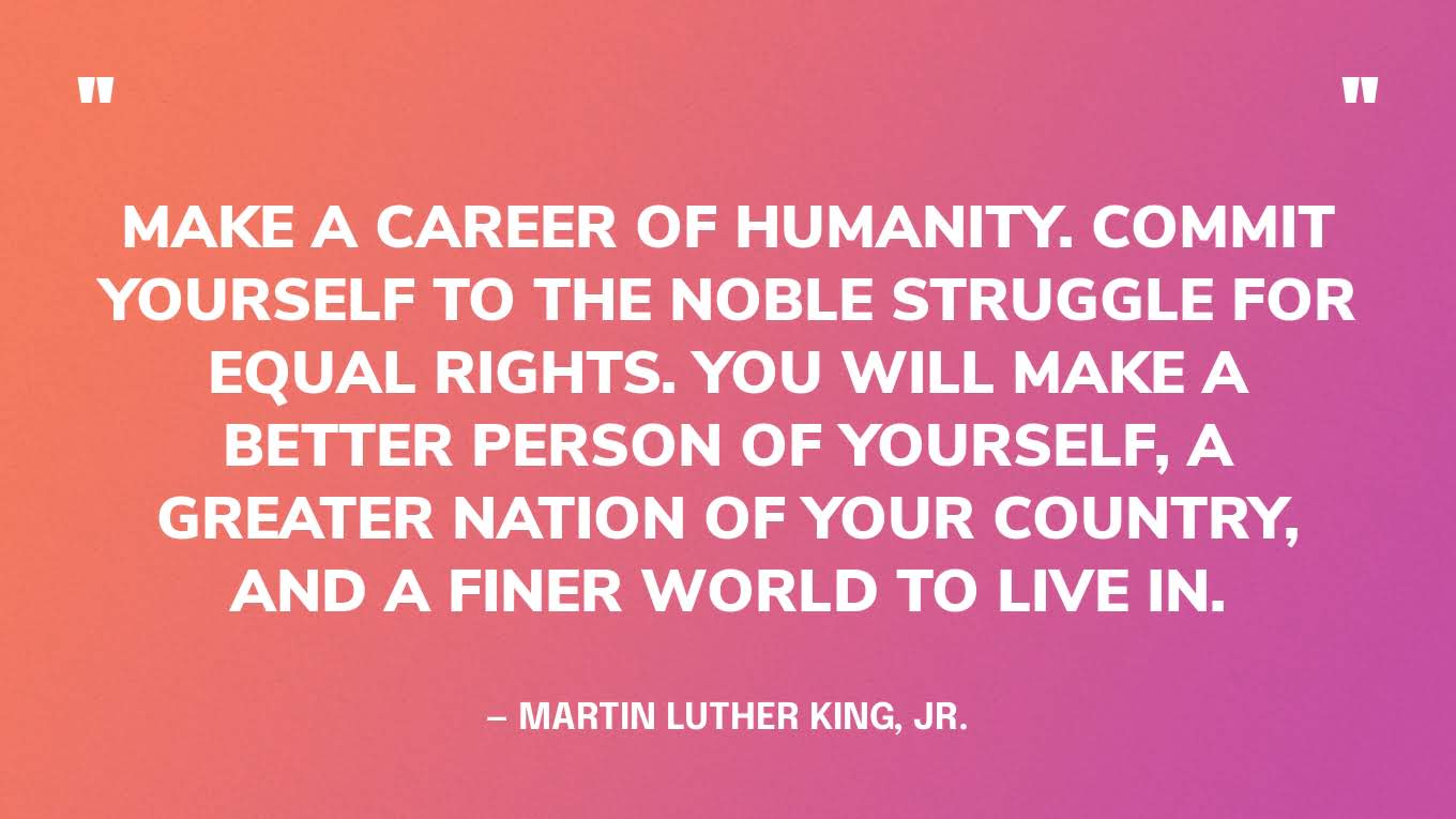“Make a career of humanity. Commit yourself to the noble struggle for equal rights. You will make a better person of yourself, a greater nation of your country, and a finer world to live in.” — Martin Luther King, Jr.