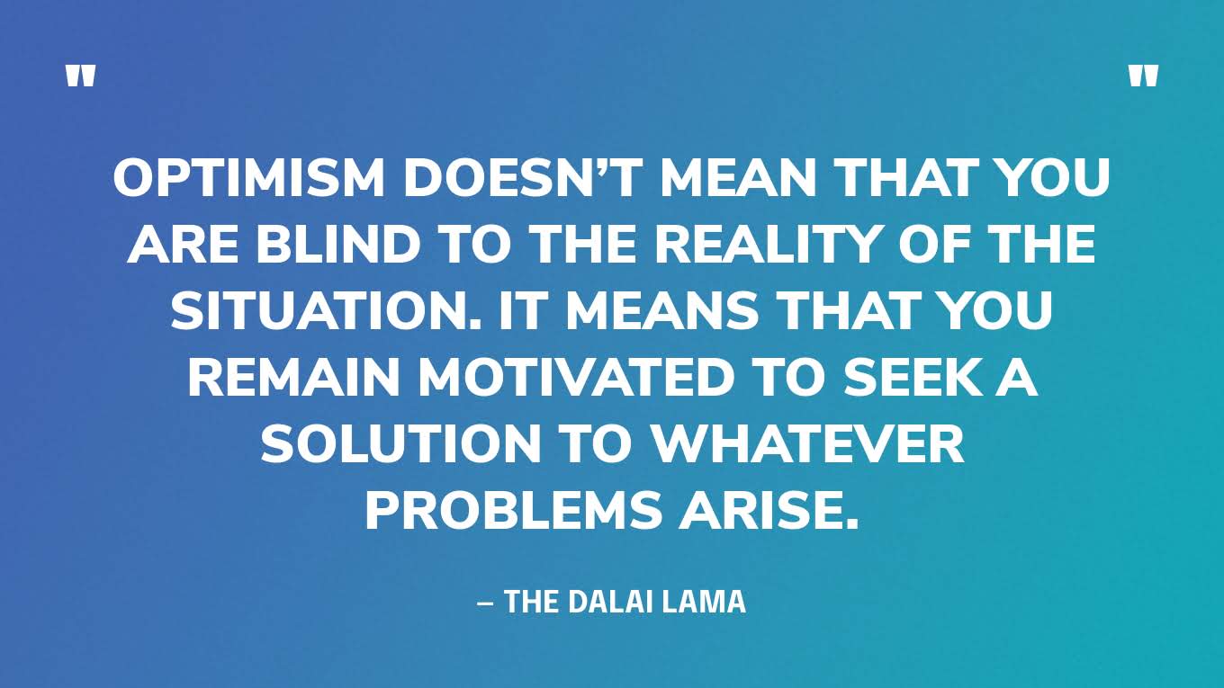 “Optimism doesn’t mean that you are blind to the reality of the situation. It means that you remain motivated to seek a solution to whatever problems arise.” — The Dalai Lama