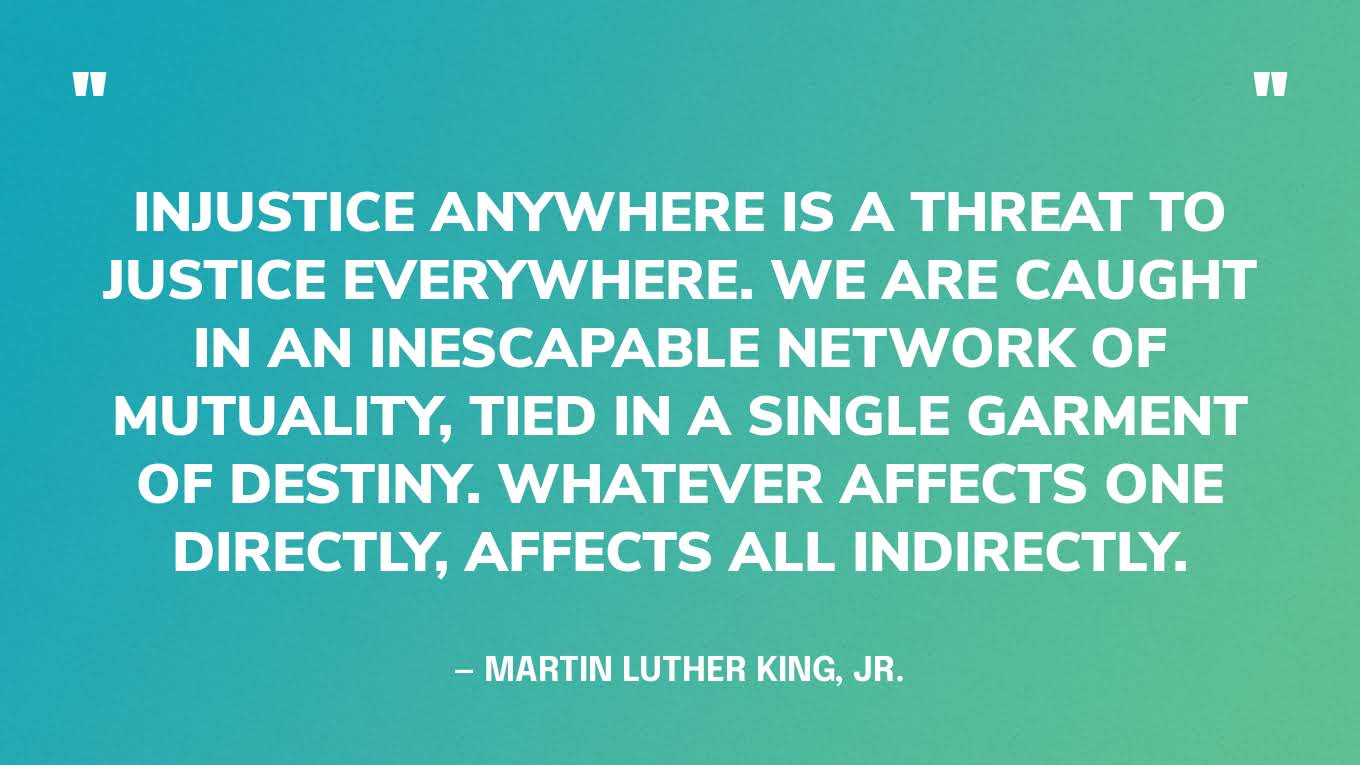 “Injustice anywhere is a threat to justice everywhere. We are caught in an inescapable network of mutuality, tied in a single garment of destiny. Whatever affects one directly, affects all indirectly.” — Martin Luther King, Jr.