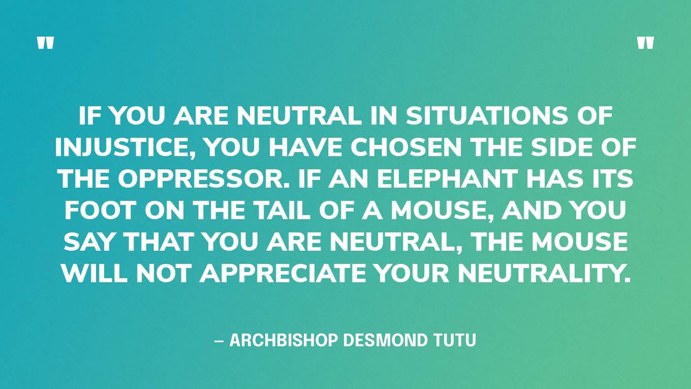 ‍“If you are neutral in situations of injustice, you have chosen the side of the oppressor. If an elephant has its foot on the tail of a mouse, and you say that you are neutral, the mouse will not appreciate your neutrality.” — Archbishop Desmond Tutu