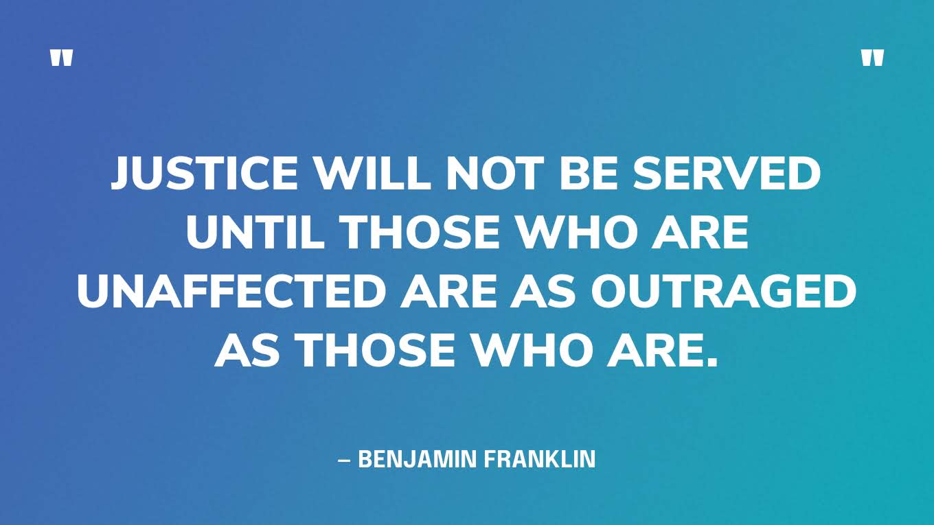 “Justice will not be served until those who are unaffected are as outraged as those who are.” — Benjamin Franklin