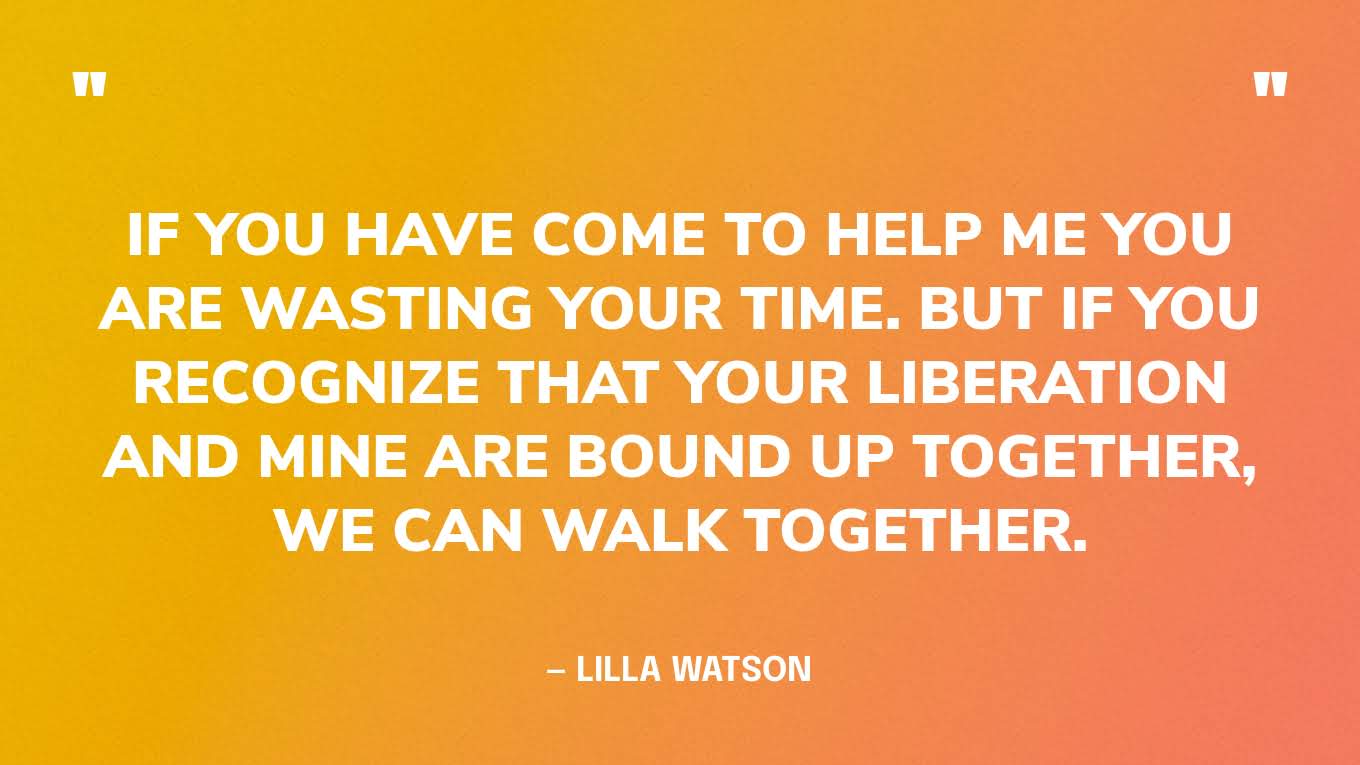 “If you have come to help me you are wasting your time. But if you recognize that your liberation and mine are bound up together, we can walk together.” — Lilla Watson