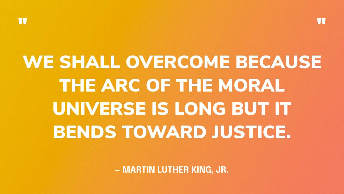 “We shall overcome because the arc of the moral universe is long but it bends toward justice.” — Martin Luther King, Jr.