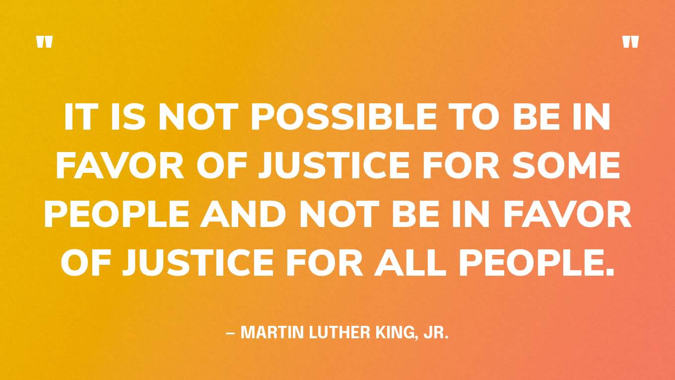 “It is not possible to be in favor of justice for some people and not be in favor of justice for all people.” — Martin Luther King, Jr.