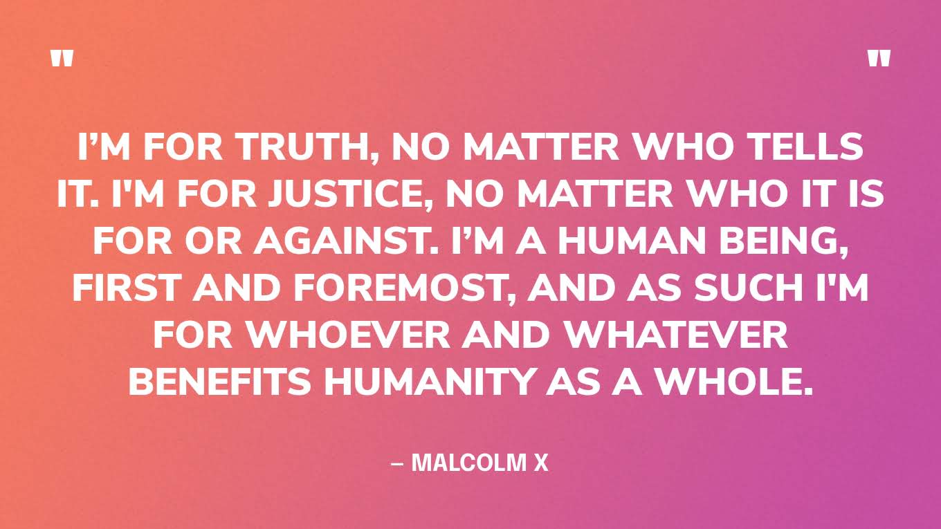“I’m for truth, no matter who tells it. I'm for justice, no matter who it is for or against. I’m a human being, first and foremost, and as such I'm for whoever and whatever benefits humanity as a whole.” — Malcolm X