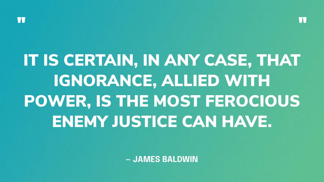 “It is certain, in any case, that ignorance, allied with power, is the most ferocious enemy justice can have.” — James Baldwin