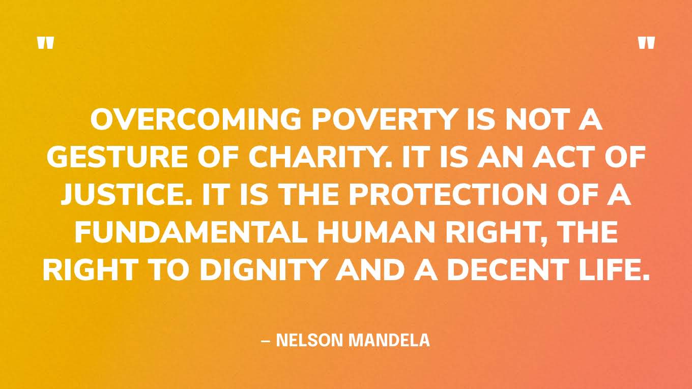 “Overcoming poverty is not a gesture of charity. It is an act of justice. It is the protection of a fundamental human right, the right to dignity and a decent life.” — Nelson Mandela