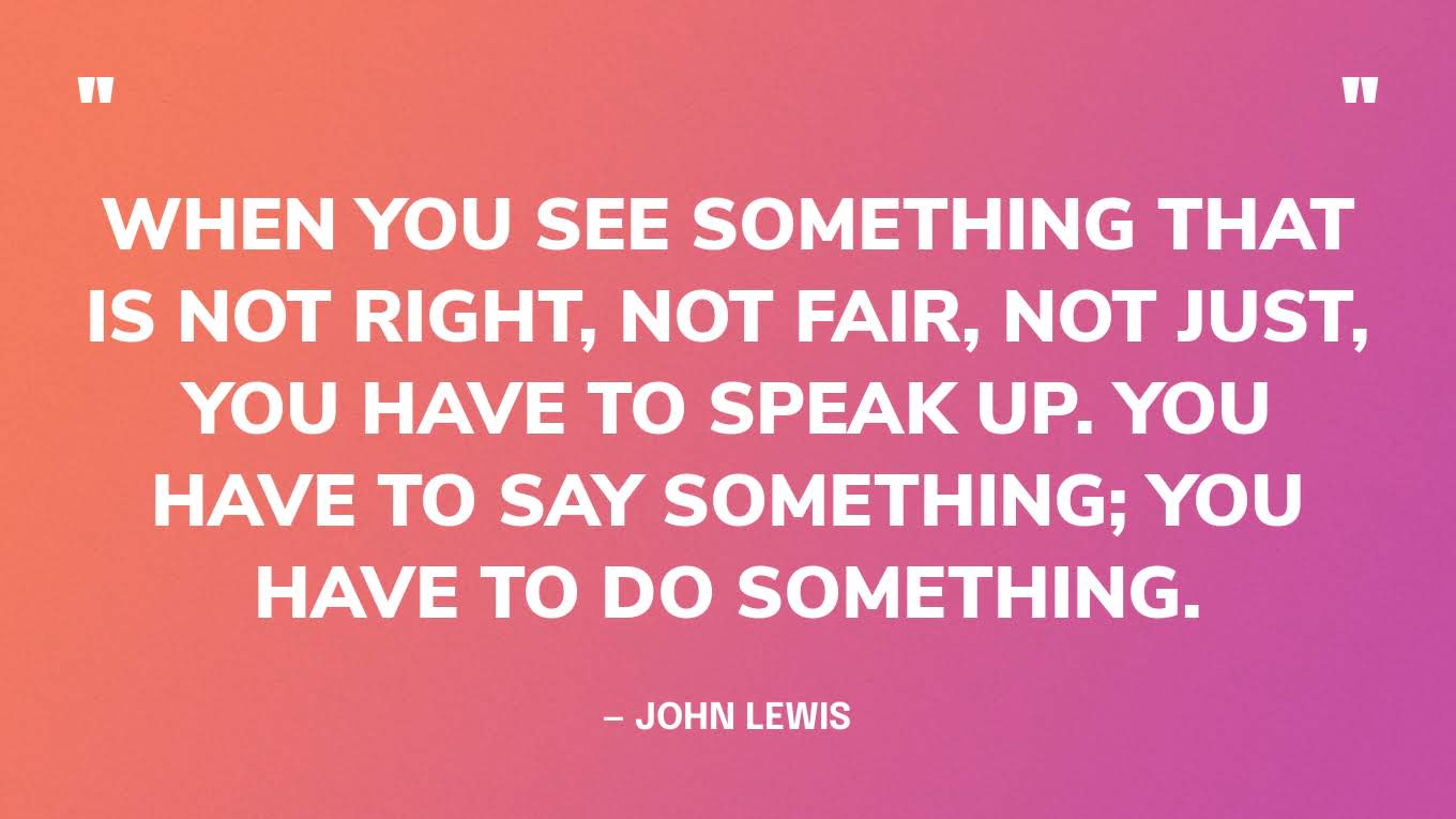 “When you see something that is not right, not fair, not just, you have to speak up. You have to say something; you have to do something.” — John Lewis