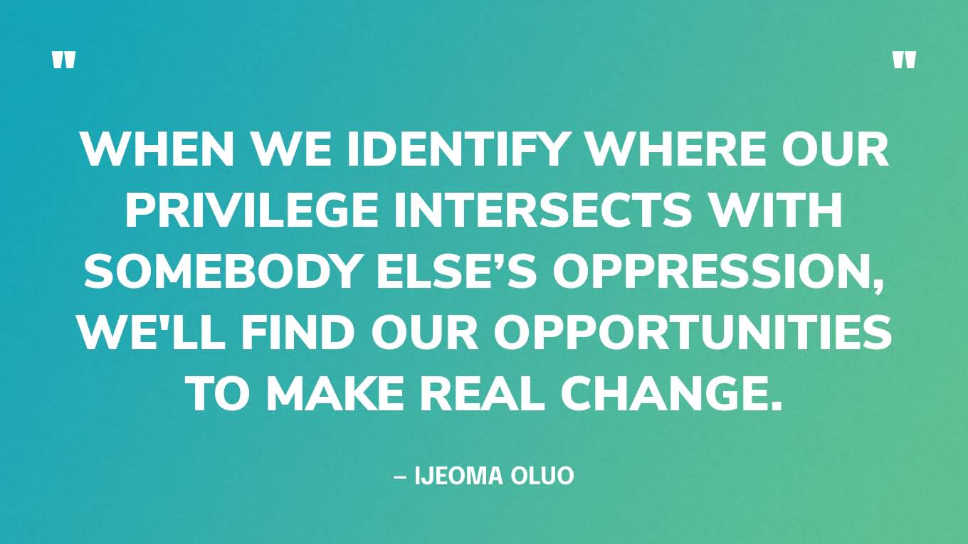 “When we identify where our privilege intersects with somebody else’s oppression, we'll find our opportunities to make real change.” ― Ijeoma Oluo, So You Want to Talk About Race