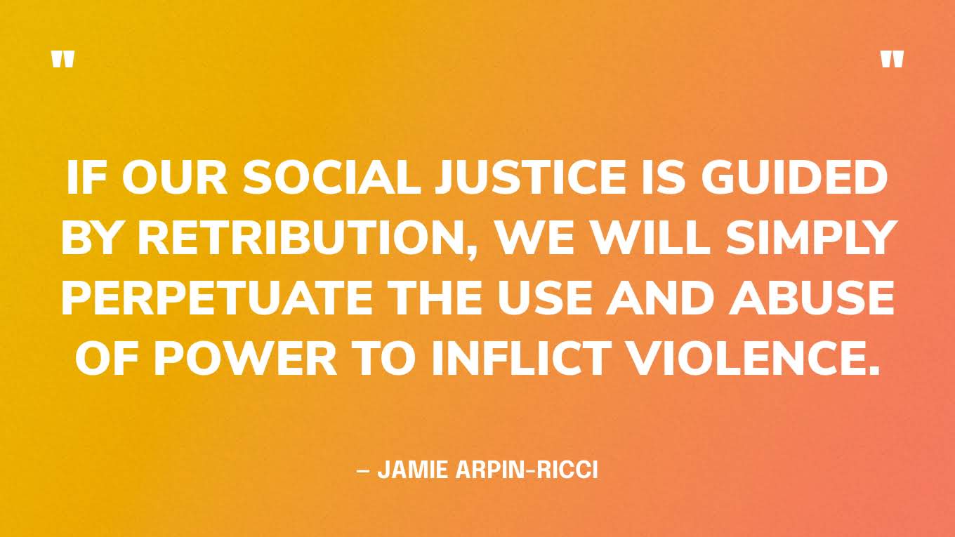 “If our social justice is guided by retribution, we will simply perpetuate the use and abuse of power to inflict violence.” — Jamie Arpin-Ricci