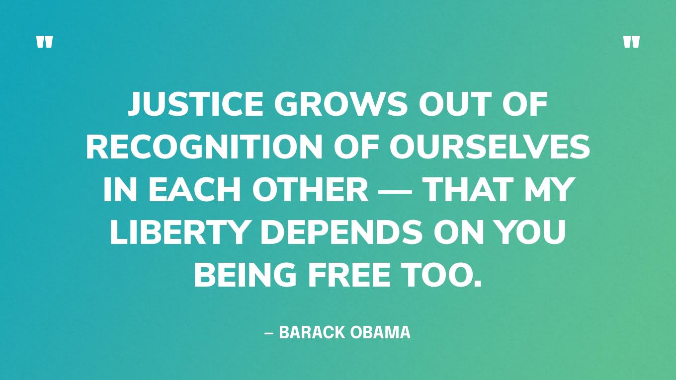 “Justice grows out of recognition of ourselves in each other — that my liberty depends on you being free too.” — Barack Obama‍