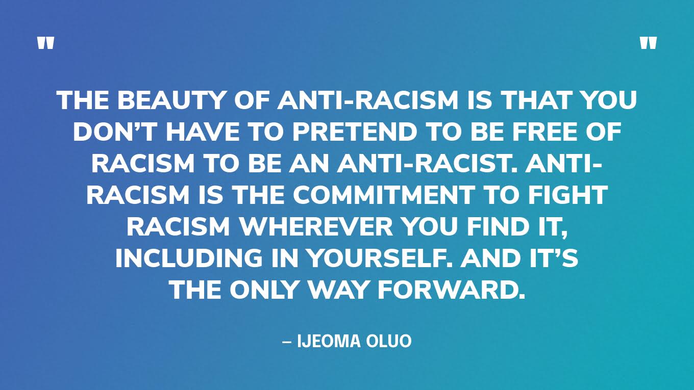 “The beauty of anti-racism is that you don’t have to pretend to be free of racism to be an anti-racist. Anti-racism is the commitment to fight racism wherever you find it, including in yourself. And it’s the only way forward.” — Ijeoma Oluo