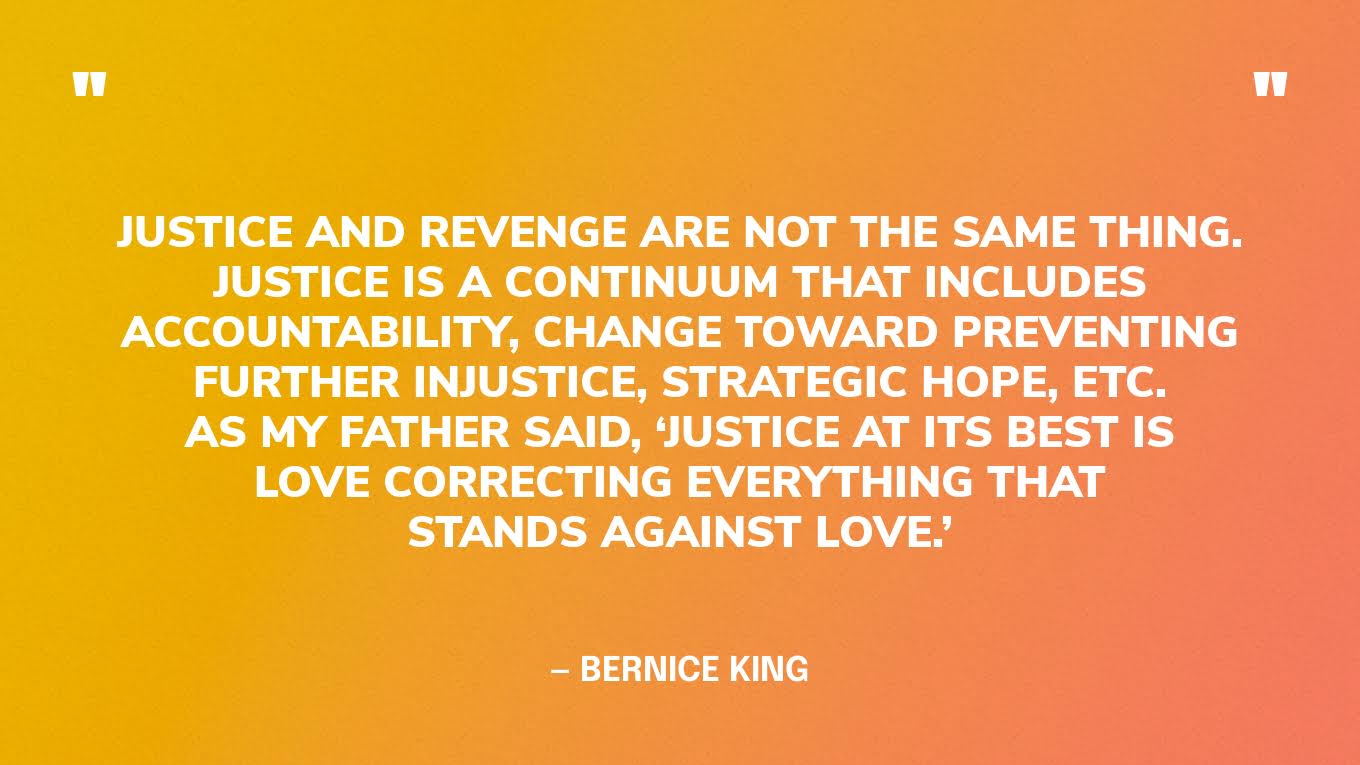 “Justice and revenge are not the same thing. Justice is a continuum that includes accountability, change toward preventing further injustice, strategic hope, etc. As my father said, ‘Justice at its best is love correcting everything that stands against love.’” — Bernice King