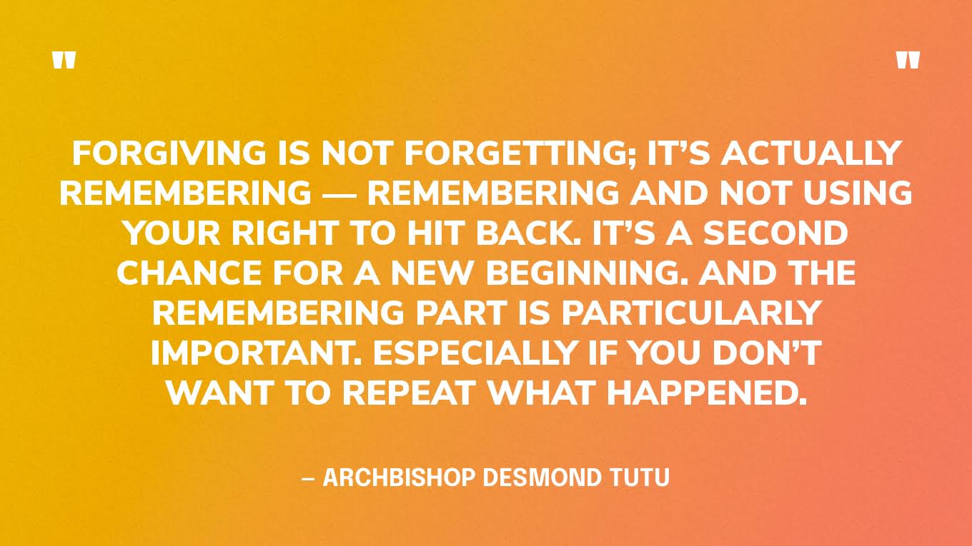 “Forgiving is not forgetting; it’s actually remembering — remembering and not using your right to hit back. It’s a second chance for a new beginning. And the remembering part is particularly important. Especially if you don’t want to repeat what happened.”  — Archbishop Desmond Tutu