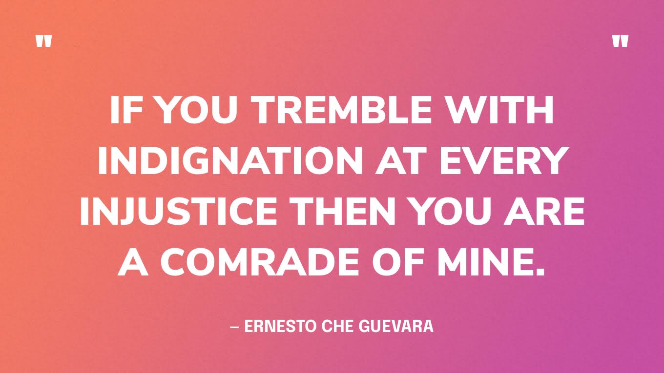 “If you tremble with indignation at every injustice then you are a comrade of mine.” — Ernesto Che Guevara