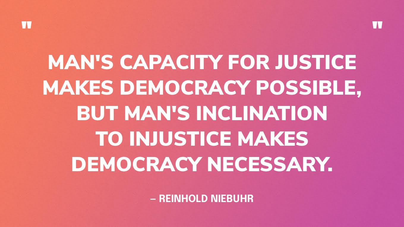 “Man's capacity for justice makes democracy possible, but man's inclination to injustice makes democracy necessary.” — Reinhold Niebuhr