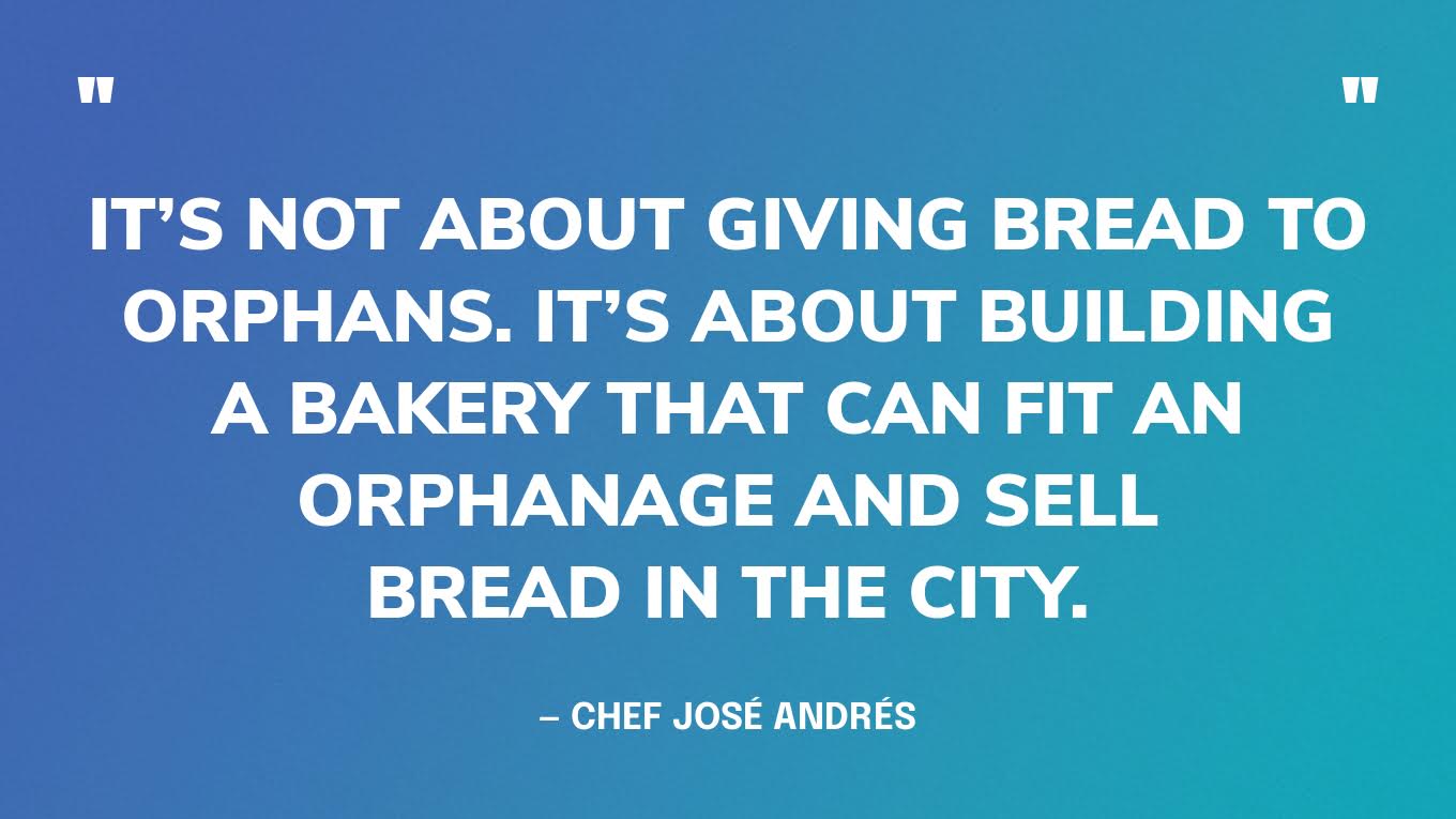 “It’s not about giving bread to orphans. It’s about building a bakery that can fit an orphanage and sell bread in the city.” — Chef José Andrés