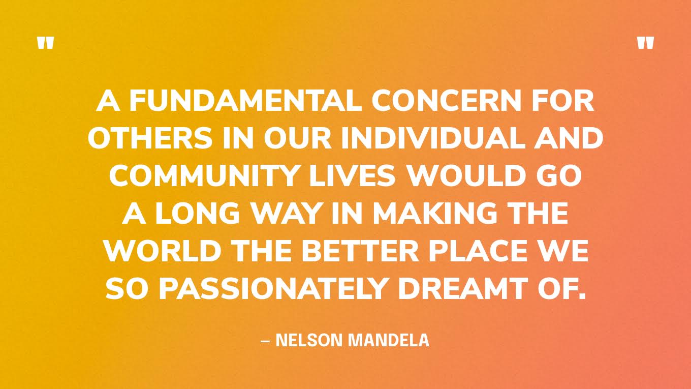 “A fundamental concern for others in our individual and community lives would go a long way in making the world the better place we so passionately dreamt of.” — Nelson Mandela
