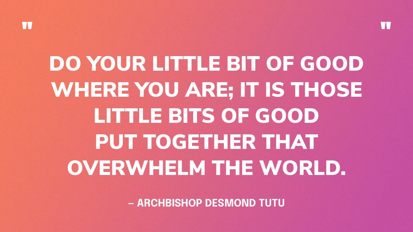 “Do your little bit of good where you are; it is those little bits of good put together that overwhelm the world.” — Archbishop Desmond Tutu