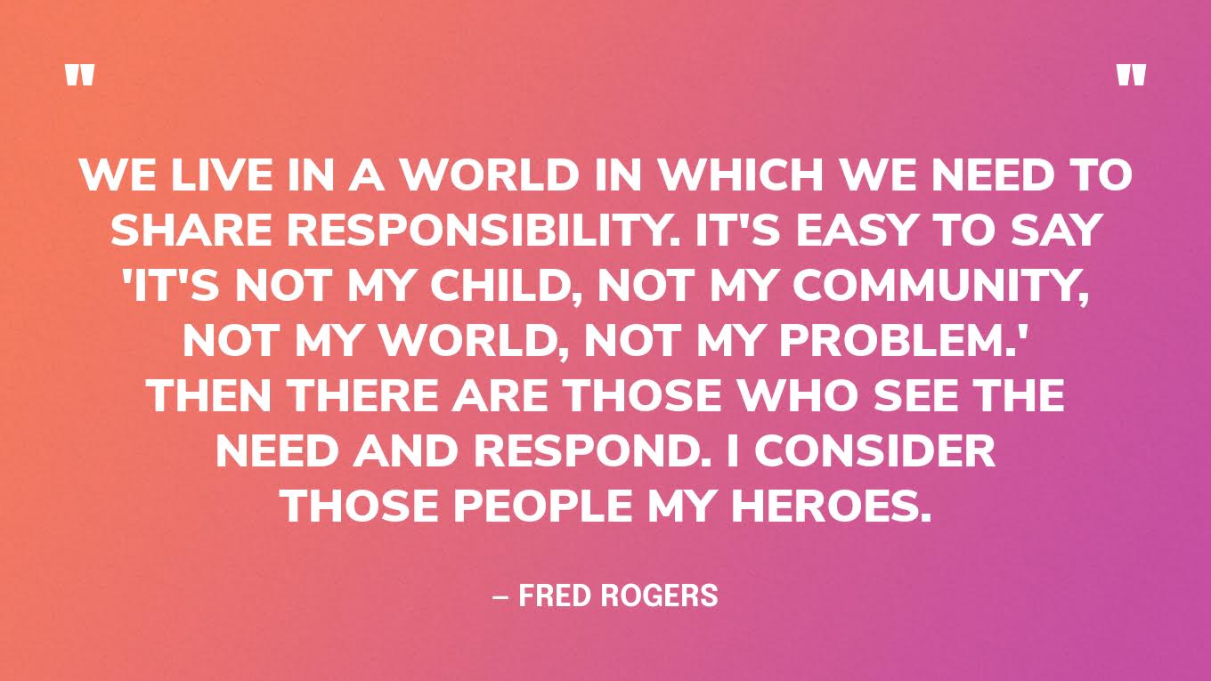“We live in a world in which we need to share responsibility. It's easy to say 'It's not my child, not my community, not my world, not my problem.' Then there are those who see the need and respond. I consider those people my heroes.” — Fred Rogers