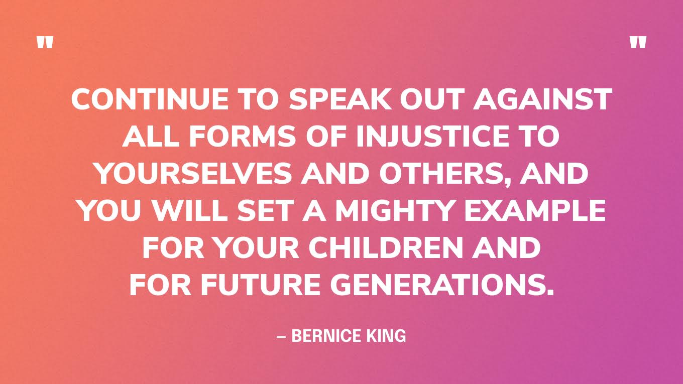 “Continue to speak out against all forms of injustice to yourselves and others, and you will set a mighty example for your children and for future generations.” — Bernice King