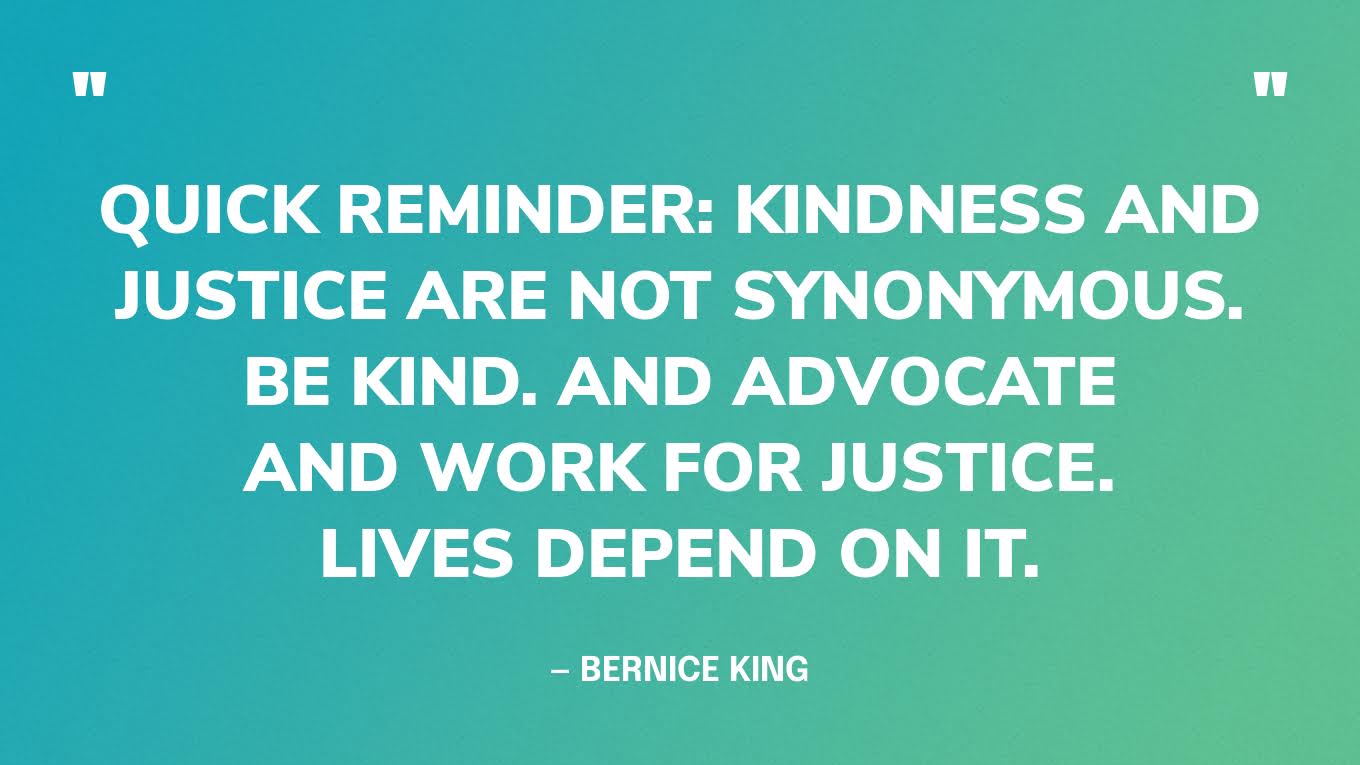 “Quick reminder: Kindness and justice are not synonymous. Be kind. And advocate and work for justice. Lives depend on it.” — Bernice King