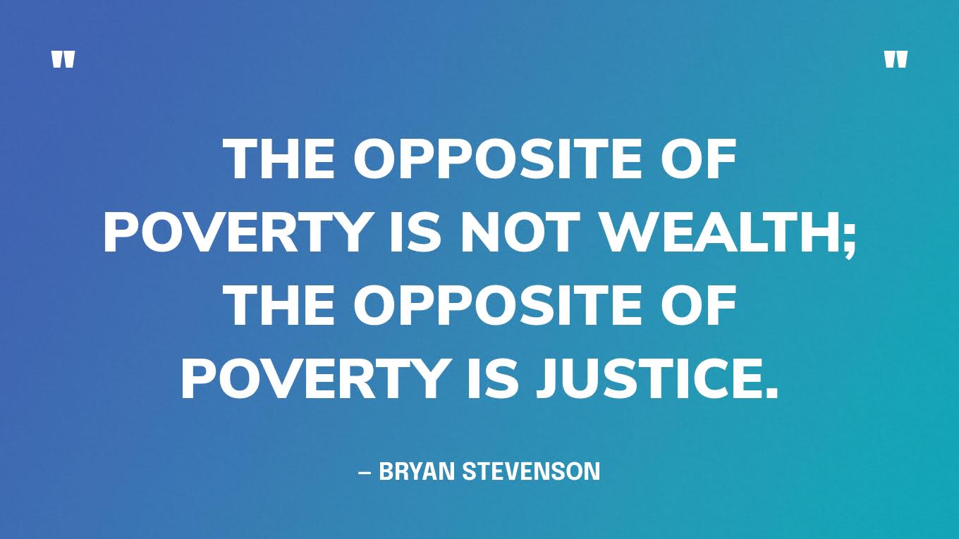 “My work with the poor and the incarcerated has persuaded me that the opposite of poverty is not wealth; the opposite of poverty is justice.” — Bryan Stevenson, social justice activist & death penalty abolitionist