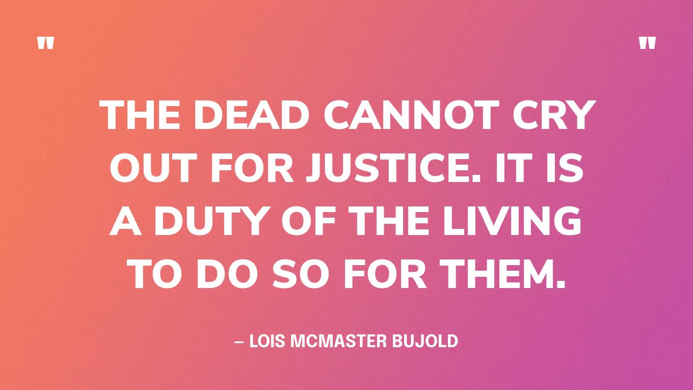 “The dead cannot cry out for justice. It is a duty of the living to do so for them.” — Lois McMaster Bujold