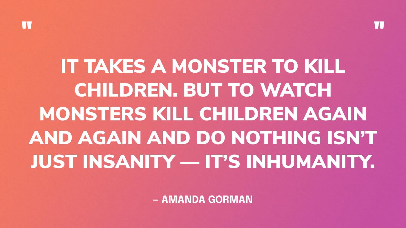 “It takes a monster to kill children. But to watch monsters kill children again and again and do nothing isn’t just insanity — it’s inhumanity.” — Amanda Gorman‍