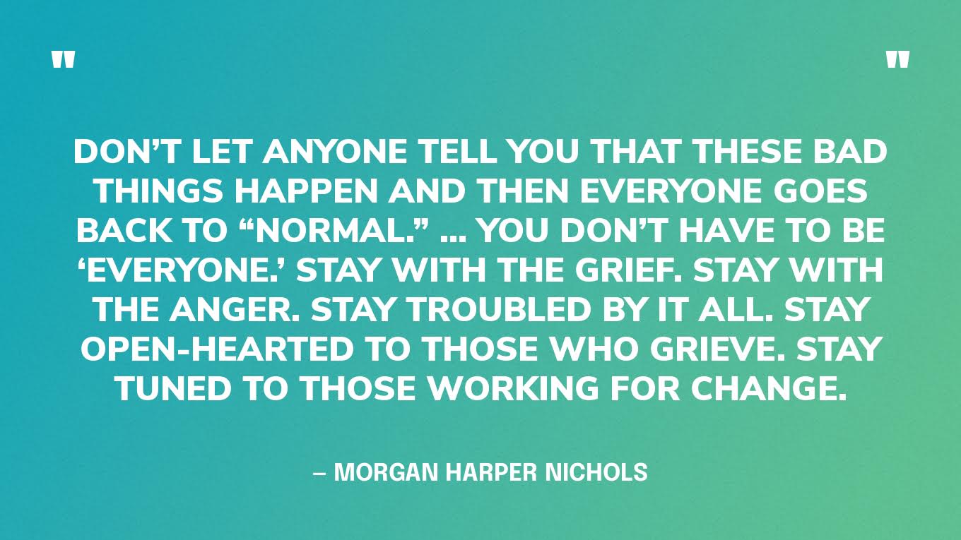 “Don’t let anyone tell you that these bad things happen and then everyone goes back to “normal.” … You don’t have to be ‘everyone.’ Stay with the grief. Stay with the anger. Stay troubled by it all. Stay open-hearted to those who grieve. Stay tuned to those working for change.” — Morgan Harper Nichols, artist